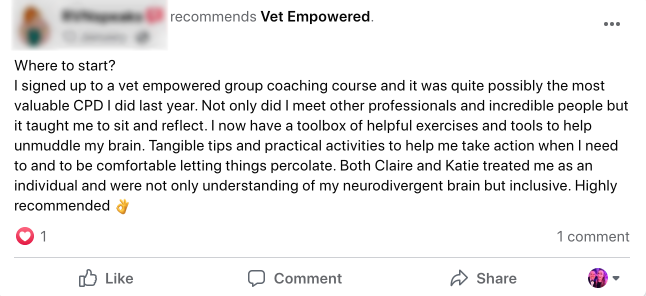A message reading: I signed up to a vet empowered group coaching course and it was quite possibly the most valuable CPD I did last year. Not only did I meet other professionals and incredible people but it taught me to sit and reflect. I now have a toolbox of helpful exercises and tools to help unmuddle my brain. Tangible tips and practical activities to help me take action when I need to and to be comfortable letting things percolate. Both Claire and Katie treated me as an individual and were not only understanding of my neurodivergent brain but inclusive. Highly recommended
