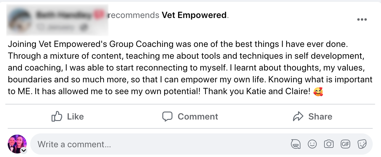 A message reading: Joining Vet Empowered's Group Coaching was one of the best things I have ever done. Through a mixture of content, teaching me about tools and techniques in self development, and coaching, I was able to start reconnecting to myself. I learnt about thoughts, my values, boundaries and so much more, so that I can empower my own life. Knowing what is important to ME. It has allowed me to see my own potential! Thank you Katie and Claire!